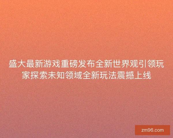 盛大最新游戏重磅发布全新世界观引领玩家探索未知领域全新玩法震撼上线