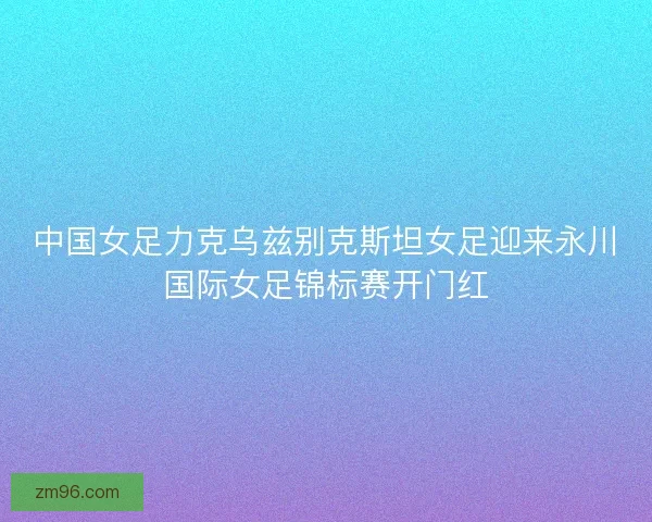 中国女足力克乌兹别克斯坦女足迎来永川国际女足锦标赛开门红
