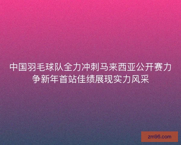 中国羽毛球队全力冲刺马来西亚公开赛力争新年首站佳绩展现实力风采